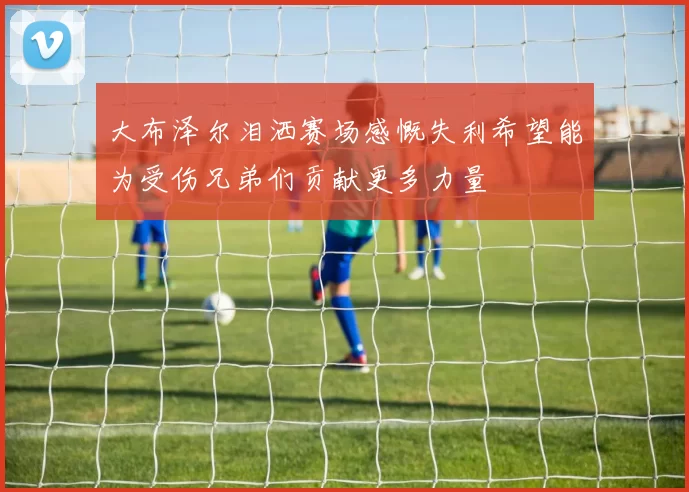 大布泽尔泪洒赛场感慨失利希望能为受伤兄弟们贡献更多力量