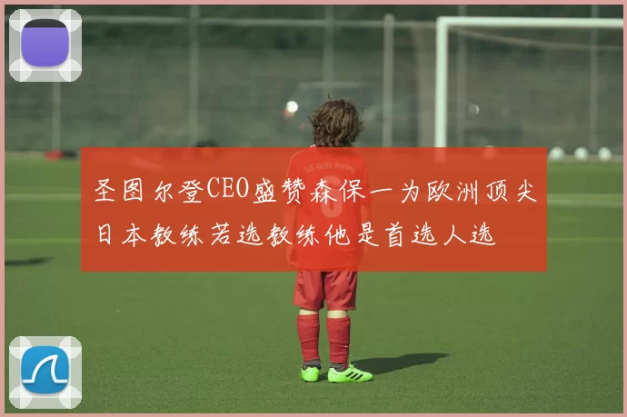 圣图尔登CEO盛赞森保一为欧洲顶尖日本教练若选教练他是首选人选