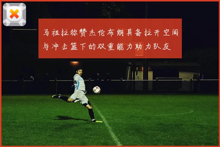 马祖拉称赞杰伦布朗具备拉开空间与冲击篮下的双重能力助力队友