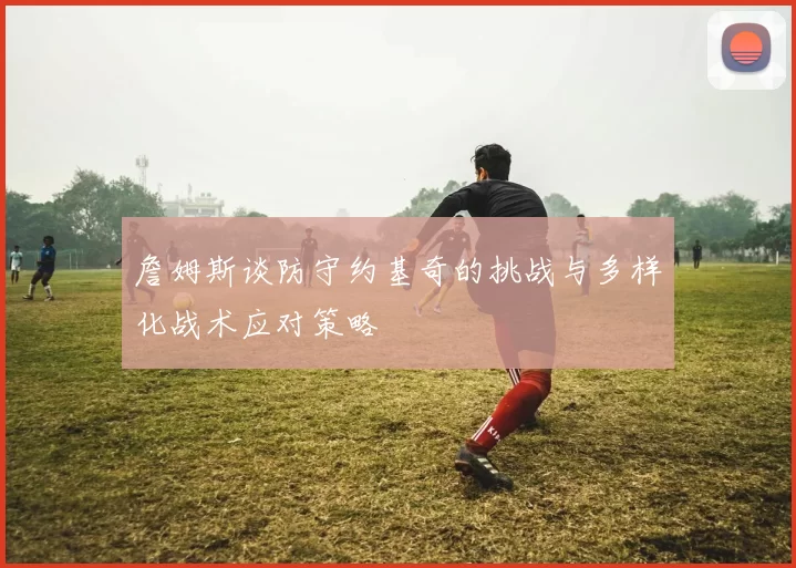 詹姆斯谈防守约基奇的挑战与多样化战术应对策略