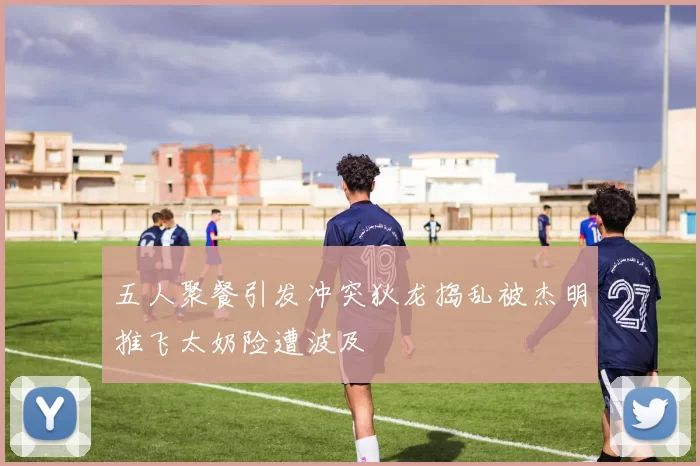 五人聚餐引发冲突狄龙捣乱被杰明推飞太奶险遭波及