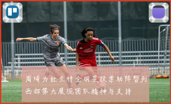周琦为杜兰特全明星投票助阵暂列西部第九展现团队精神与支持