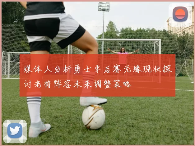 媒体人分析勇士季后赛无缘现状探讨老将阵容未来调整策略