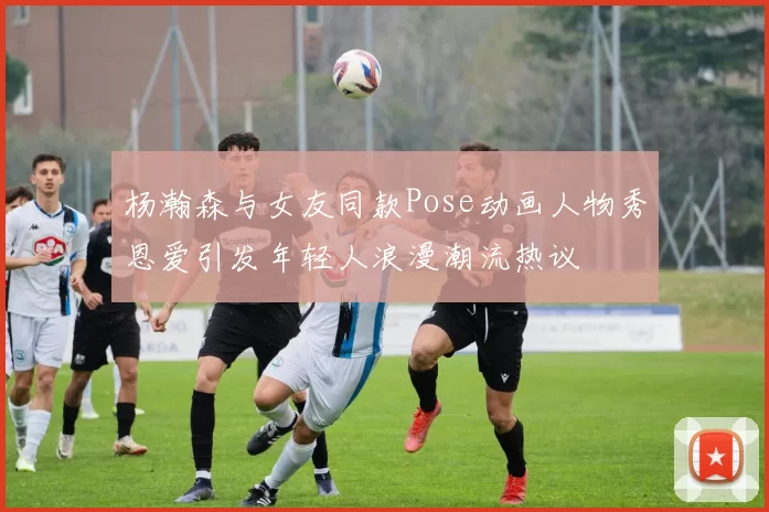 杨瀚森与女友同款Pose动画人物秀恩爱引发年轻人浪漫潮流热议