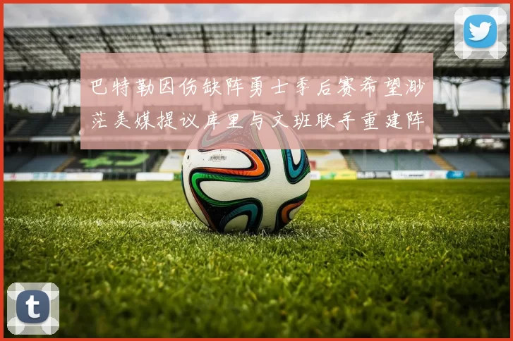 巴特勒因伤缺阵勇士季后赛希望渺茫美媒提议库里与文班联手重建阵容