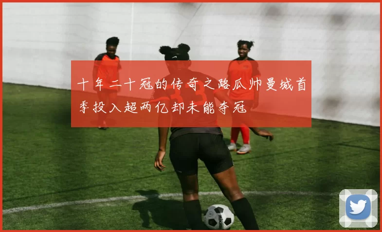 十年二十冠的传奇之路瓜帅曼城首季投入超两亿却未能夺冠