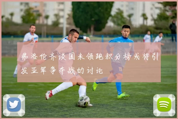 弗洛伦齐谈国米领跑积分榜或将引发亚军争夺战的讨论