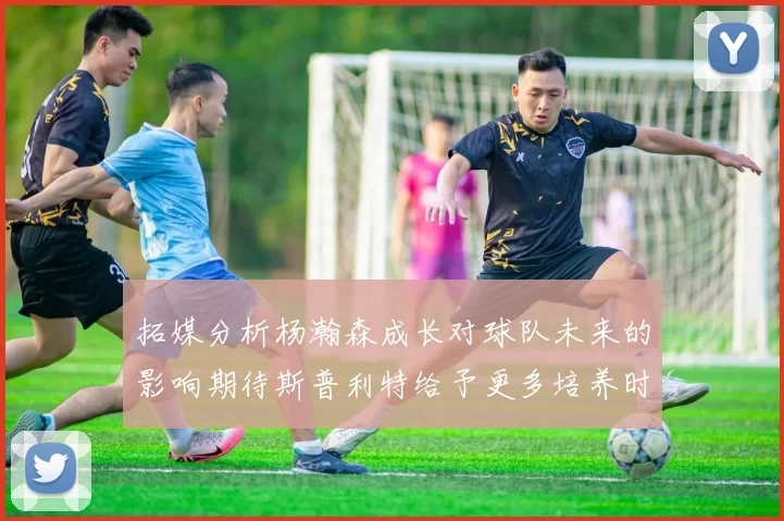 拓媒分析杨瀚森成长对球队未来的影响期待斯普利特给予更多培养时间