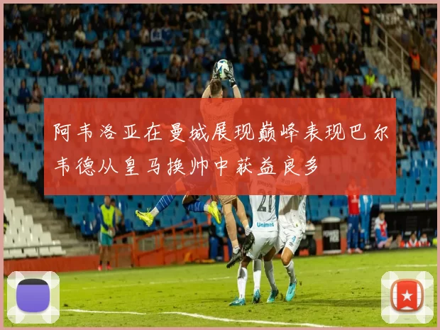 阿韦洛亚在曼城展现巅峰表现巴尔韦德从皇马换帅中获益良多