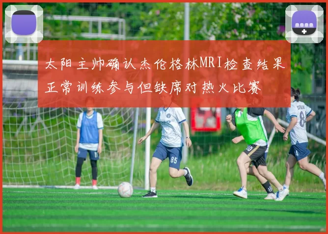 太阳主帅确认杰伦格林MRI检查结果正常训练参与但缺席对热火比赛